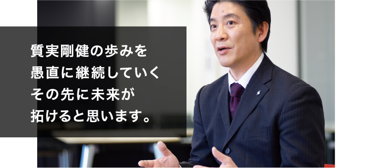 質実剛健の歩みを愚直に継続していくその先に未来が拓けると思います。